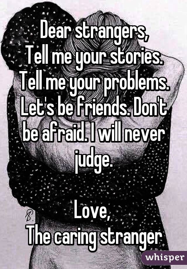 Dear strangers,
Tell me your stories. Tell me your problems. Let's be friends. Don't be afraid. I will never judge.

Love, 
The caring stranger