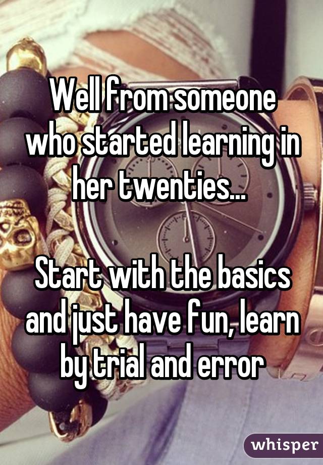 Well from someone who started learning in her twenties... 

Start with the basics and just have fun, learn by trial and error