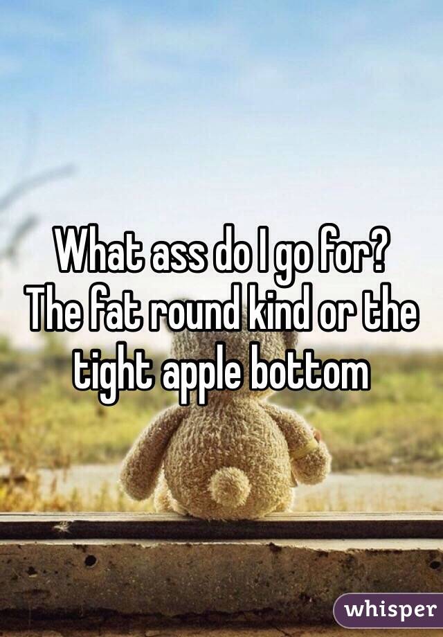 What ass do I go for?
The fat round kind or the tight apple bottom