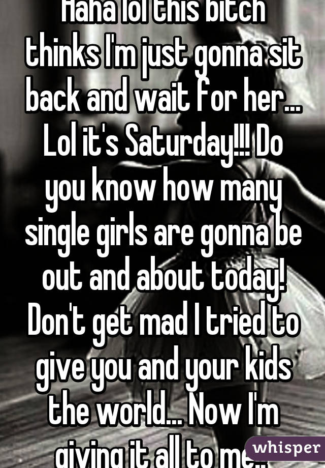 Haha lol this bitch thinks I'm just gonna sit back and wait for her... Lol it's Saturday!!! Do you know how many single girls are gonna be out and about today! Don't get mad I tried to give you and your kids the world... Now I'm giving it all to me!! 