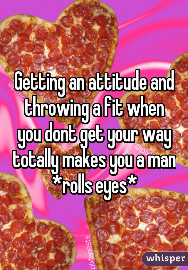 Getting an attitude and throwing a fit when you dont get your way totally makes you a man *rolls eyes*