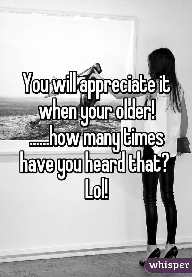 You will appreciate it when your older! ......how many times have you heard that?  Lol!