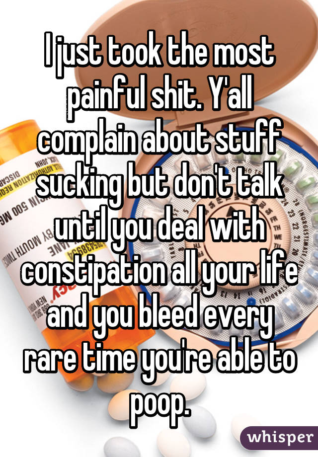 I just took the most painful shit. Y'all complain about stuff sucking but don't talk until you deal with constipation all your life and you bleed every rare time you're able to poop.