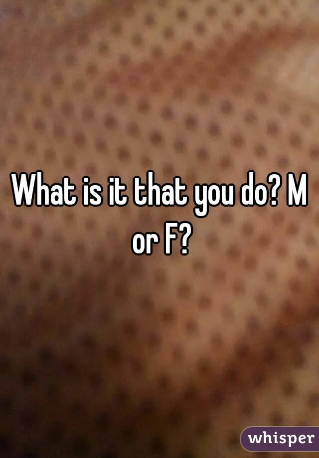 What is it that you do? M or F?