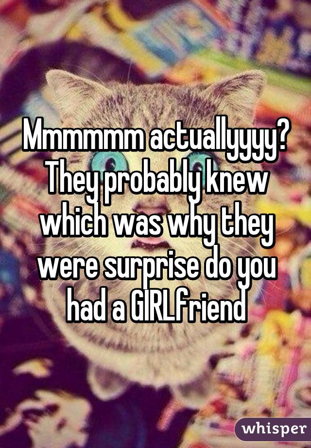 Mmmmmm actuallyyyy? They probably knew which was why they were surprise do you had a GIRLfriend