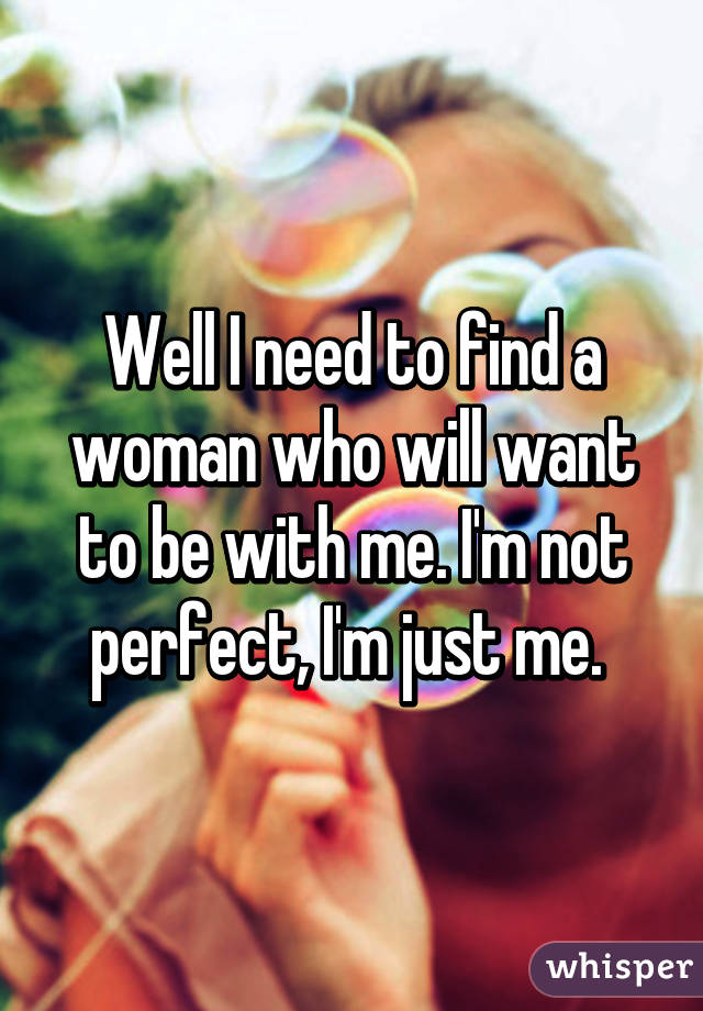 Well I need to find a woman who will want to be with me. I'm not perfect, I'm just me. 