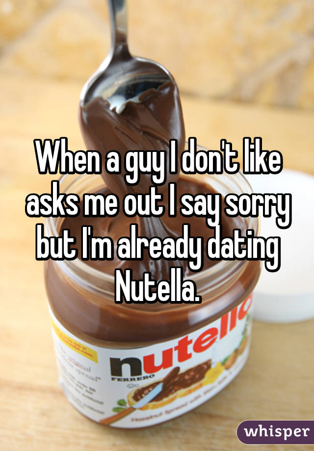 When a guy I don't like asks me out I say sorry but I'm already dating Nutella.