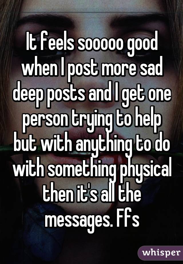 It feels sooooo good when I post more sad deep posts and I get one person trying to help but with anything to do with something physical then it's all the messages. Ffs