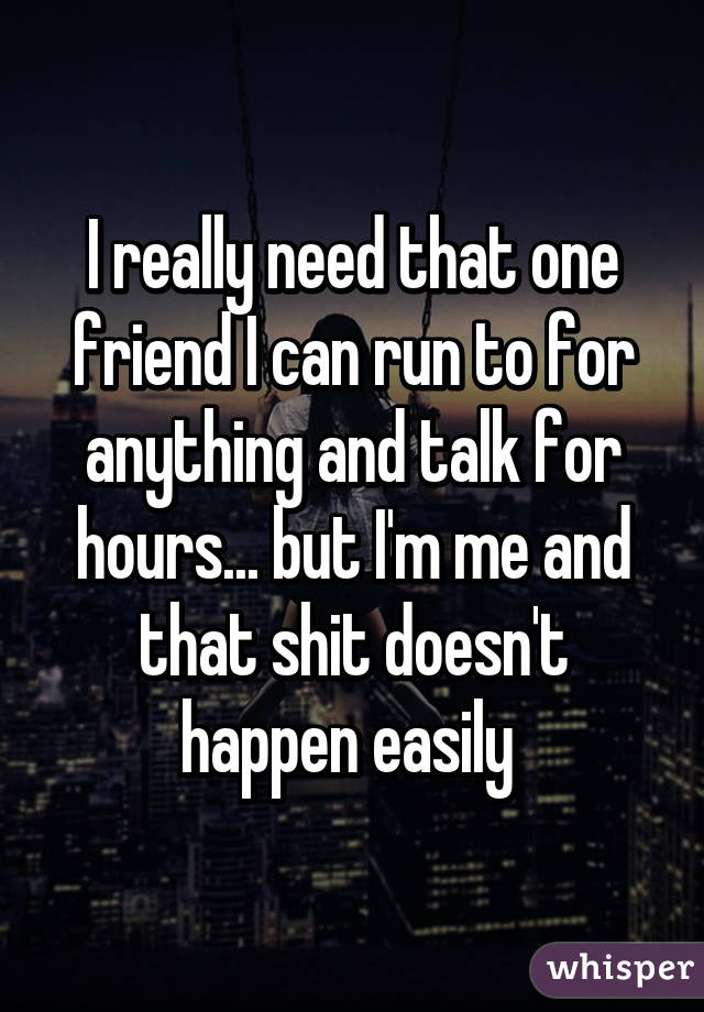 I really need that one friend I can run to for anything and talk for hours... but I'm me and that shit doesn't happen easily 