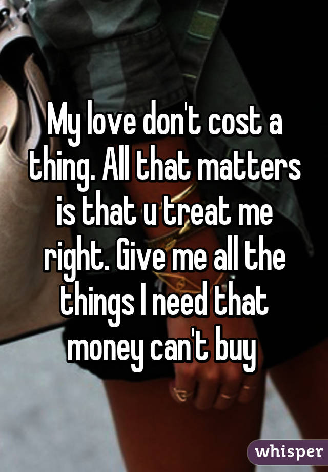 My love don't cost a thing. All that matters is that u treat me right. Give me all the things I need that money can't buy 