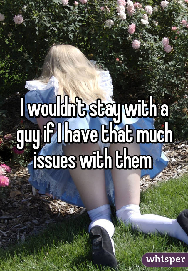 I wouldn't stay with a guy if I have that much issues with them 