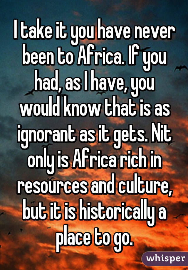 I take it you have never been to Africa. If you had, as I have, you would know that is as ignorant as it gets. Nit only is Africa rich in resources and culture, but it is historically a place to go.