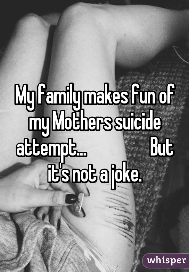 My family makes fun of my Mothers suicide attempt...                  But it's not a joke.