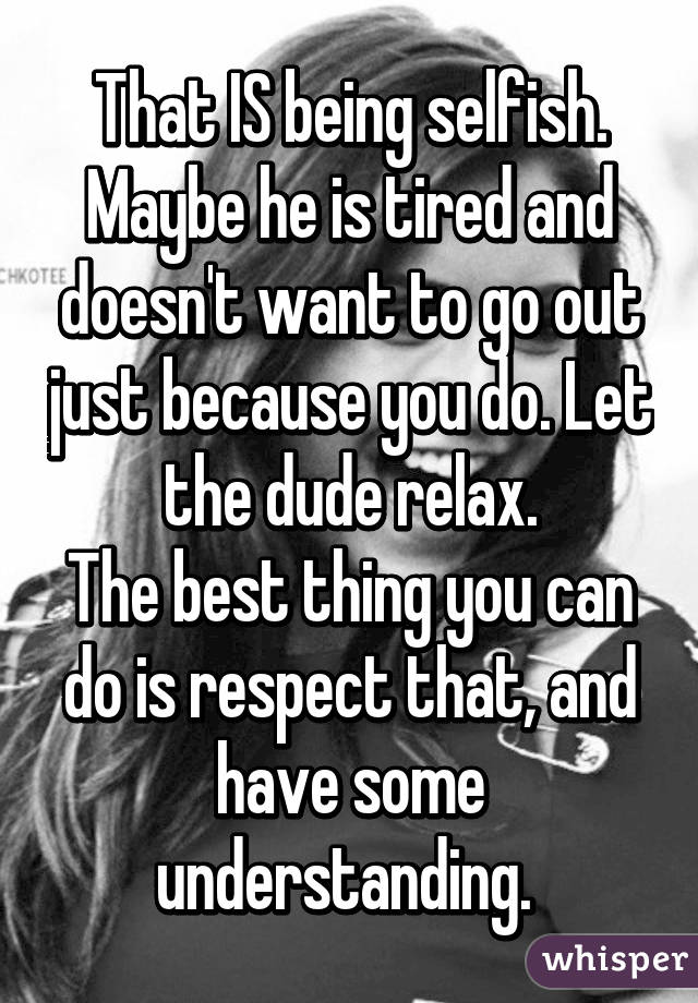 That IS being selfish. Maybe he is tired and doesn't want to go out just because you do. Let the dude relax.
The best thing you can do is respect that, and have some understanding. 