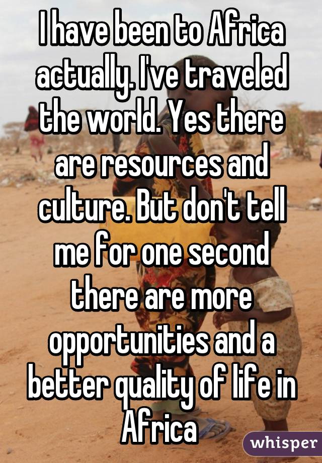 I have been to Africa actually. I've traveled the world. Yes there are resources and culture. But don't tell me for one second there are more opportunities and a better quality of life in Africa 