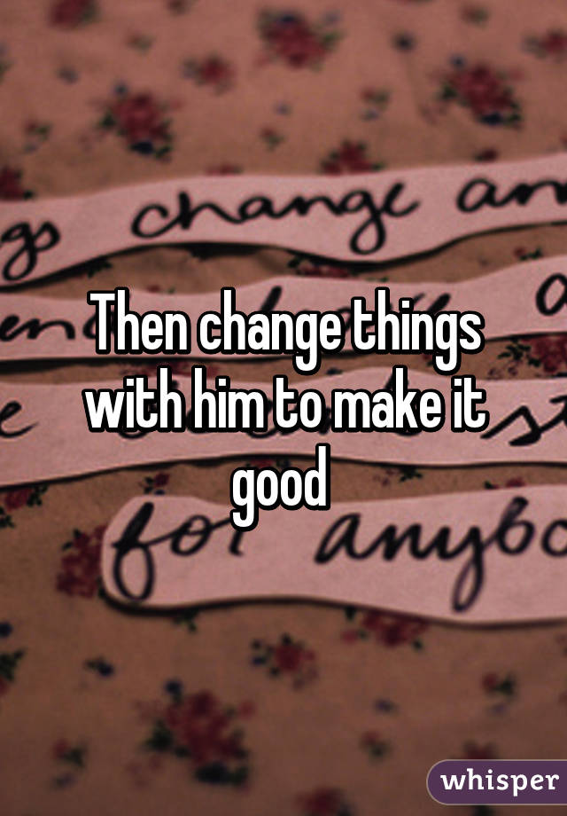 Then change things with him to make it good 