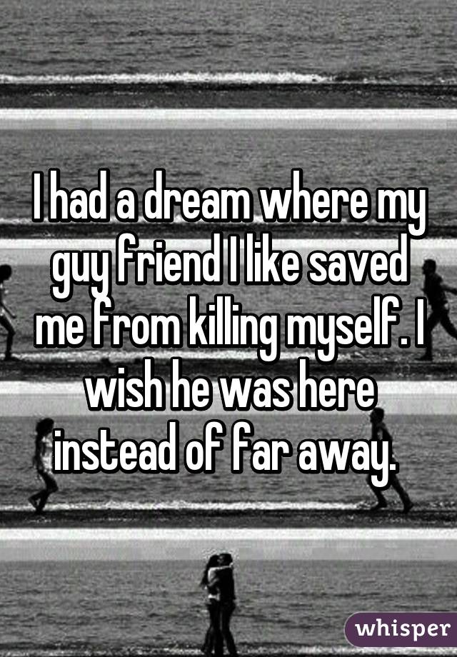 I had a dream where my guy friend I like saved me from killing myself. I wish he was here instead of far away. 