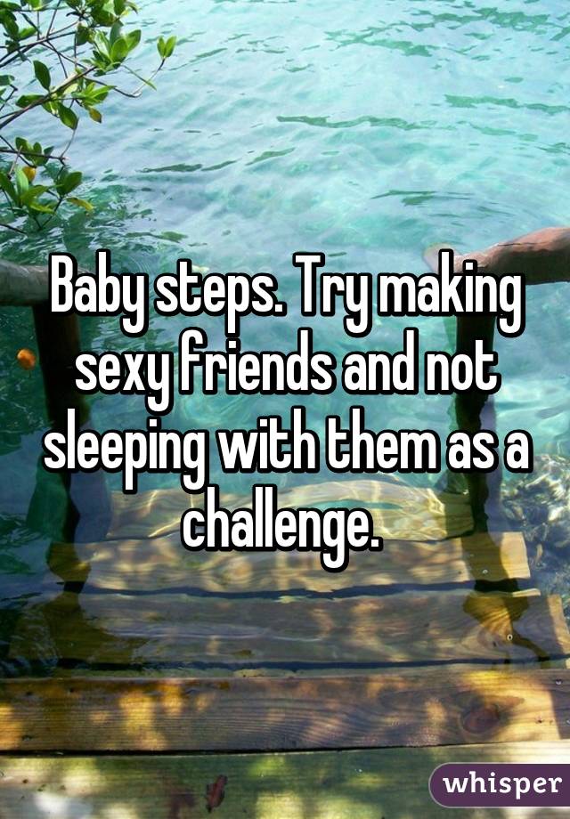 Baby steps. Try making sexy friends and not sleeping with them as a challenge. 