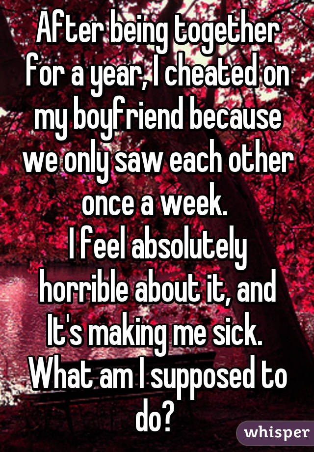 After being together for a year, I cheated on my boyfriend because we only saw each other once a week. 
I feel absolutely horrible about it, and It's making me sick. 
What am I supposed to do? 