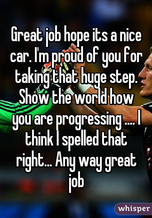 Great job hope its a nice car. I'm proud of you for taking that huge step. Show the world how you are progressing .... I think I spelled that right... Any way great job