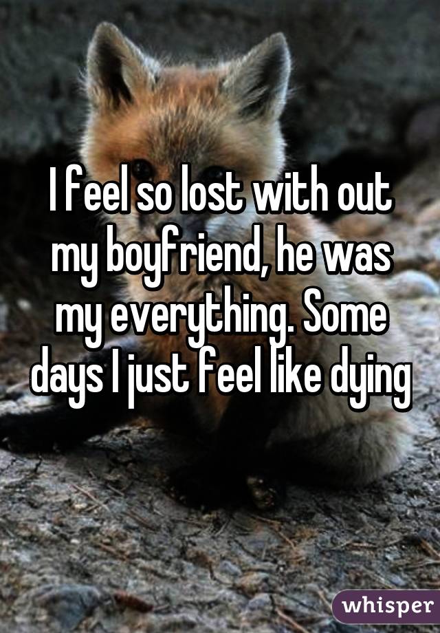 I feel so lost with out my boyfriend, he was my everything. Some days I just feel like dying 