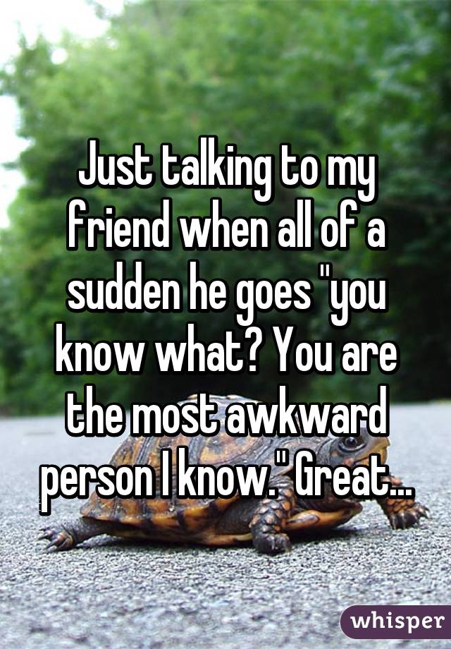 Just talking to my friend when all of a sudden he goes "you know what? You are the most awkward person I know." Great...