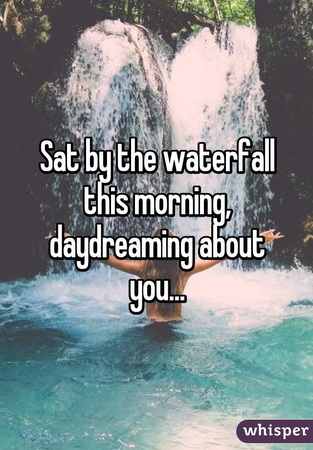 Sat by the waterfall this morning, daydreaming about you...