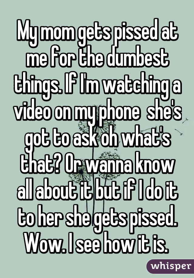 My mom gets pissed at me for the dumbest things. If I'm watching a video on my phone  she's got to ask oh what's that? Or wanna know all about it but if I do it to her she gets pissed. Wow. I see how it is. 