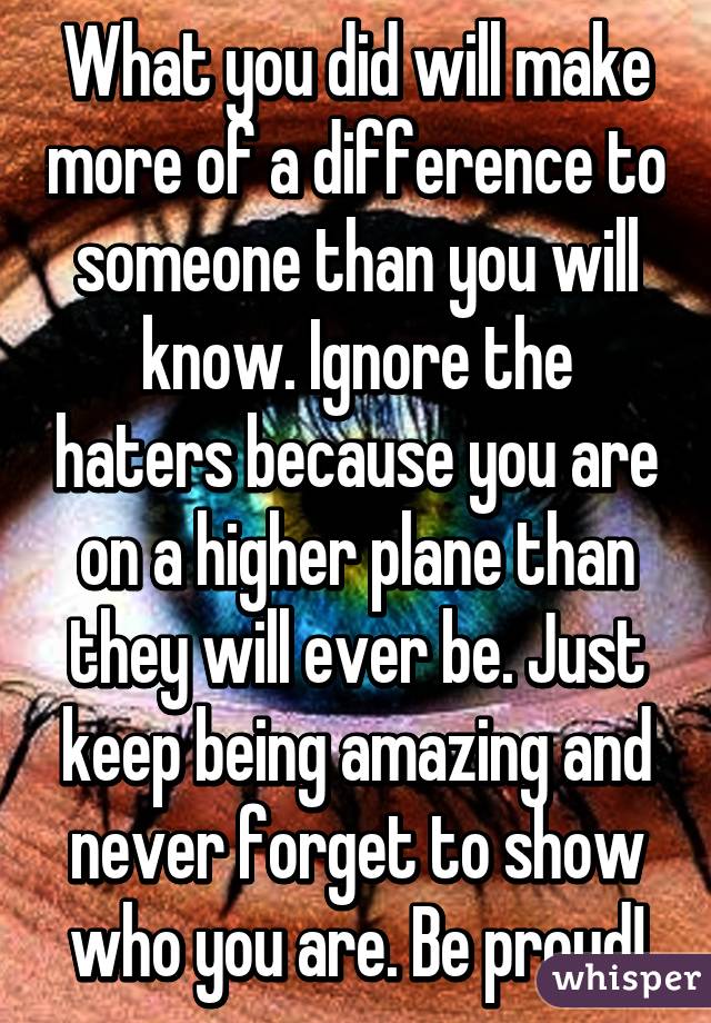 What you did will make more of a difference to someone than you will know. Ignore the haters because you are on a higher plane than they will ever be. Just keep being amazing and never forget to show who you are. Be proud!