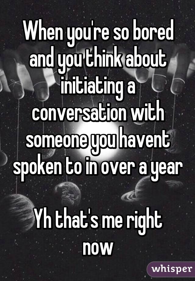 When you're so bored and you think about initiating a conversation with someone you havent spoken to in over a year

Yh that's me right now