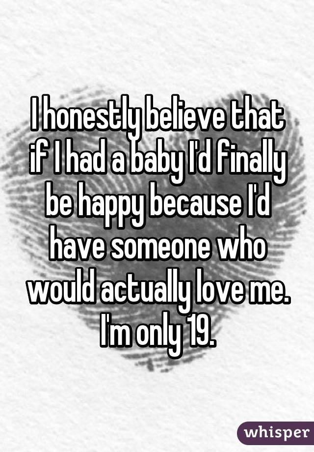 I honestly believe that if I had a baby I'd finally be happy because I'd have someone who would actually love me.
I'm only 19.