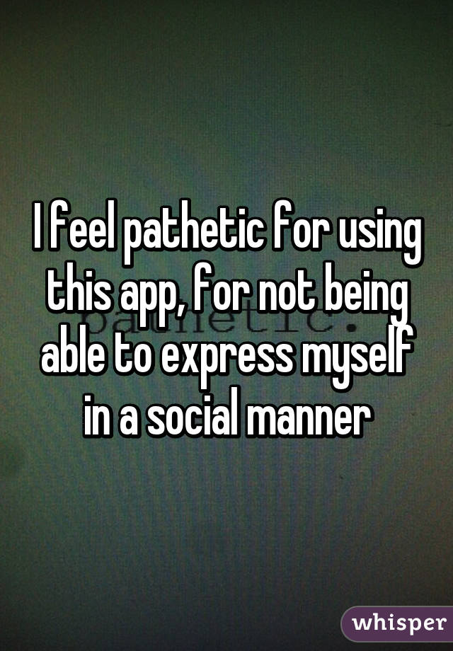 I feel pathetic for using this app, for not being able to express myself in a social manner