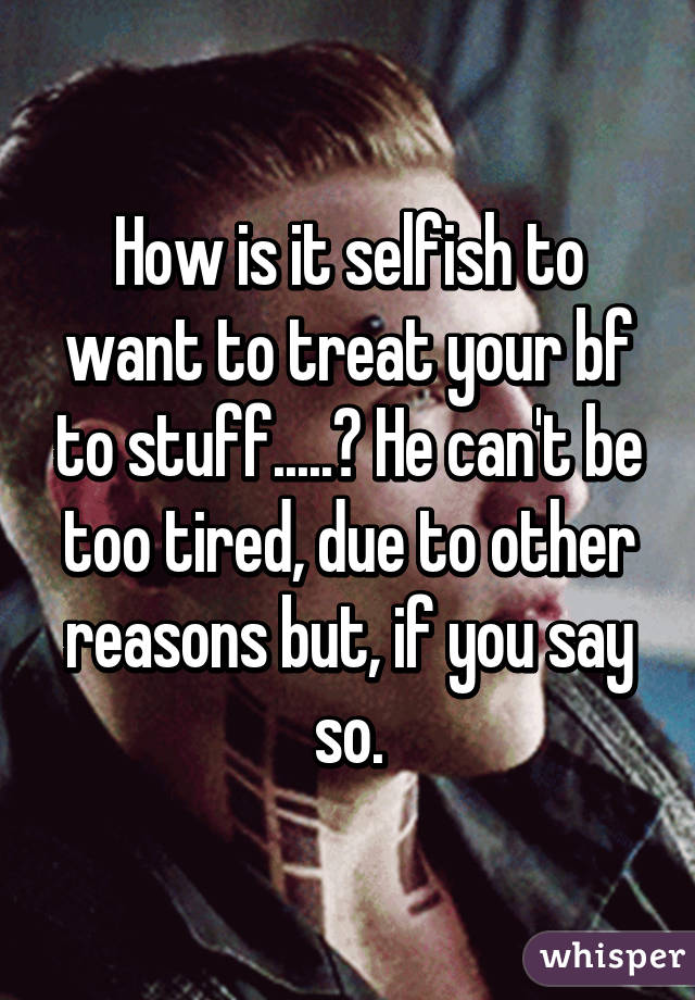 How is it selfish to want to treat your bf to stuff.....? He can't be too tired, due to other reasons but, if you say so.