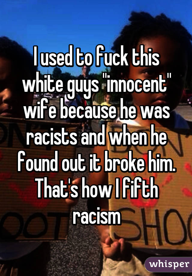 I used to fuck this white guys "innocent" wife because he was racists and when he found out it broke him. That's how I fifth racism