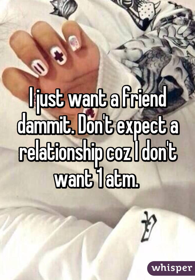 I just want a friend dammit. Don't expect a relationship coz I don't want 1 atm. 