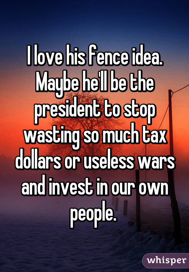 I love his fence idea. Maybe he'll be the president to stop wasting so much tax dollars or useless wars and invest in our own people. 