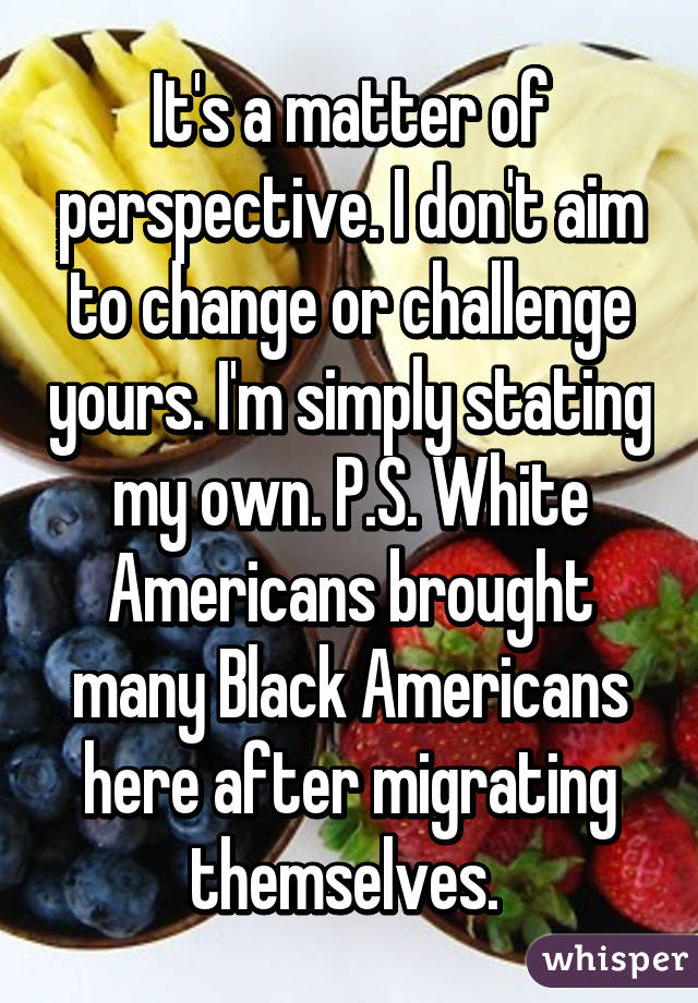 It's a matter of perspective. I don't aim to change or challenge yours. I'm simply stating my own. P.S. White Americans brought many Black Americans here after migrating themselves. 