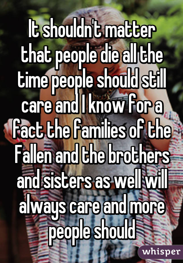 It shouldn't matter that people die all the time people should still care and I know for a fact the families of the Fallen and the brothers and sisters as well will always care and more people should