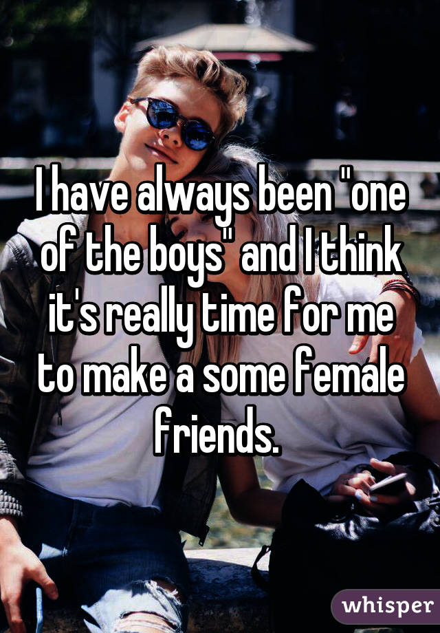 I have always been "one of the boys" and I think it's really time for me to make a some female friends. 