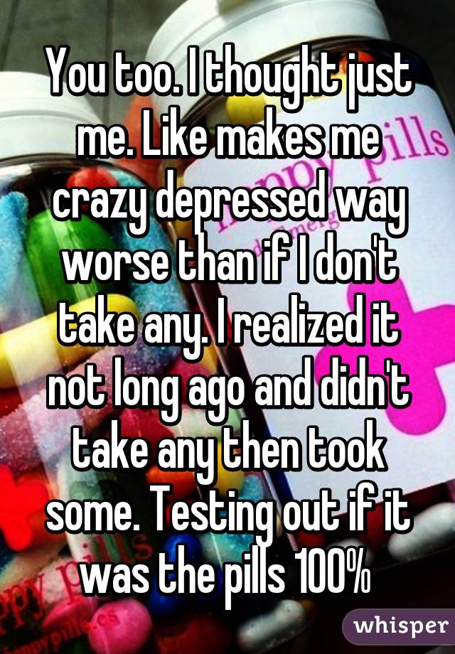 You too. I thought just me. Like makes me crazy depressed way worse than if I don't take any. I realized it not long ago and didn't take any then took some. Testing out if it was the pills 100% 