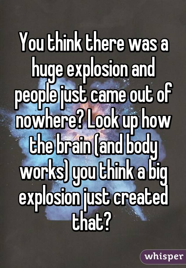 You think there was a huge explosion and people just came out of nowhere? Look up how the brain (and body works) you think a big explosion just created that? 