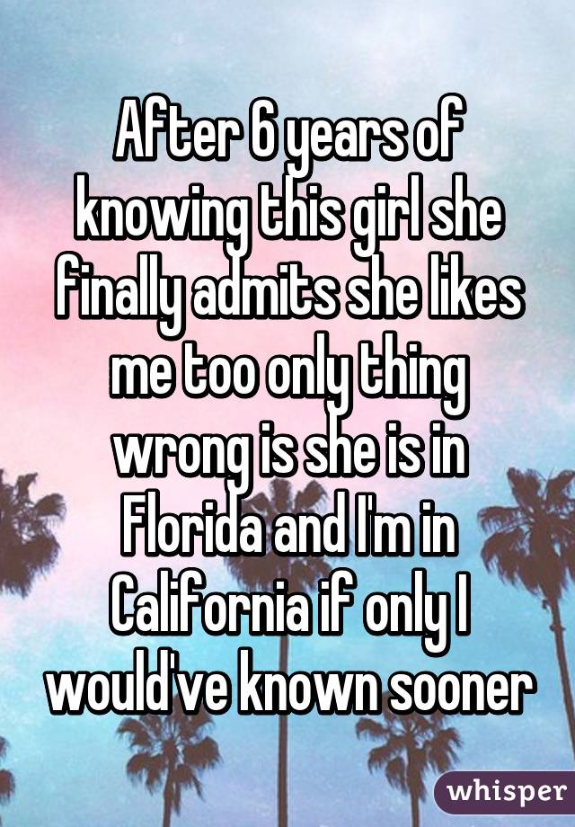 After 6 years of knowing this girl she finally admits she likes me too only thing wrong is she is in Florida and I'm in California if only I would've known sooner