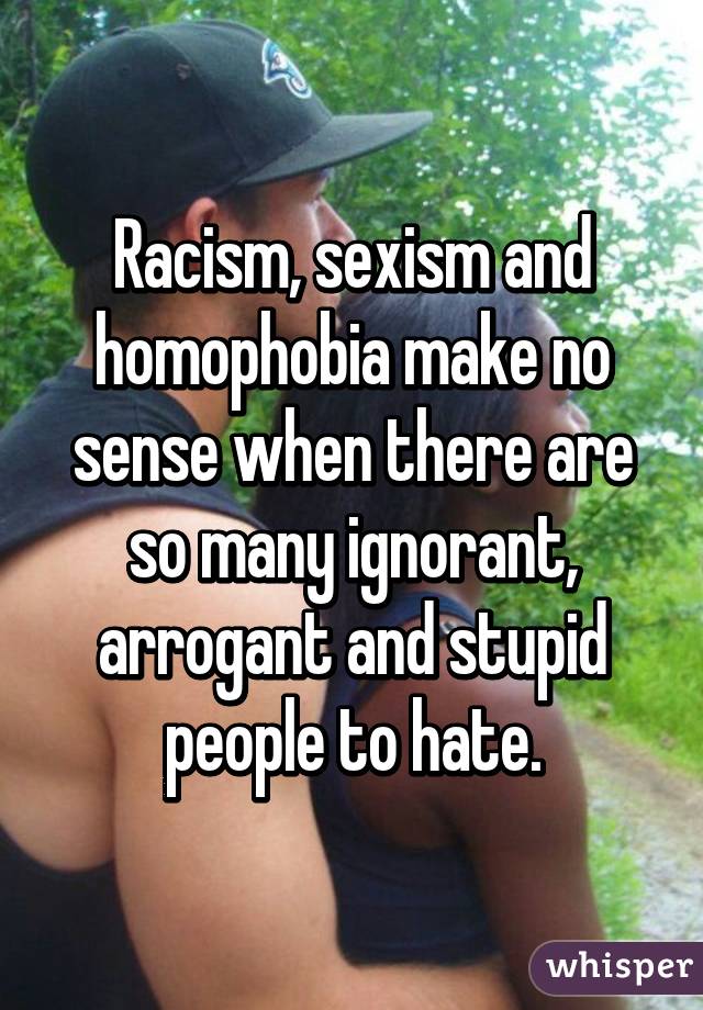 Racism, sexism and homophobia make no sense when there are so many ignorant, arrogant and stupid people to hate.