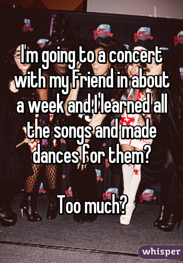 I'm going to a concert with my Friend in about a week and I learned all the songs and made dances for them?

Too much?