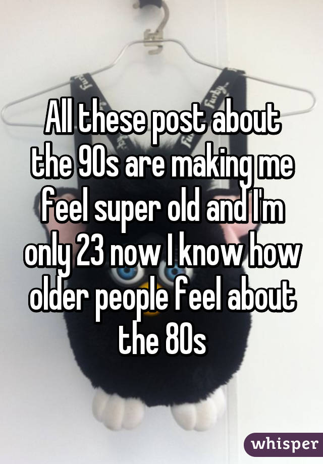 All these post about the 90s are making me feel super old and I'm only 23 now I know how older people feel about the 80s