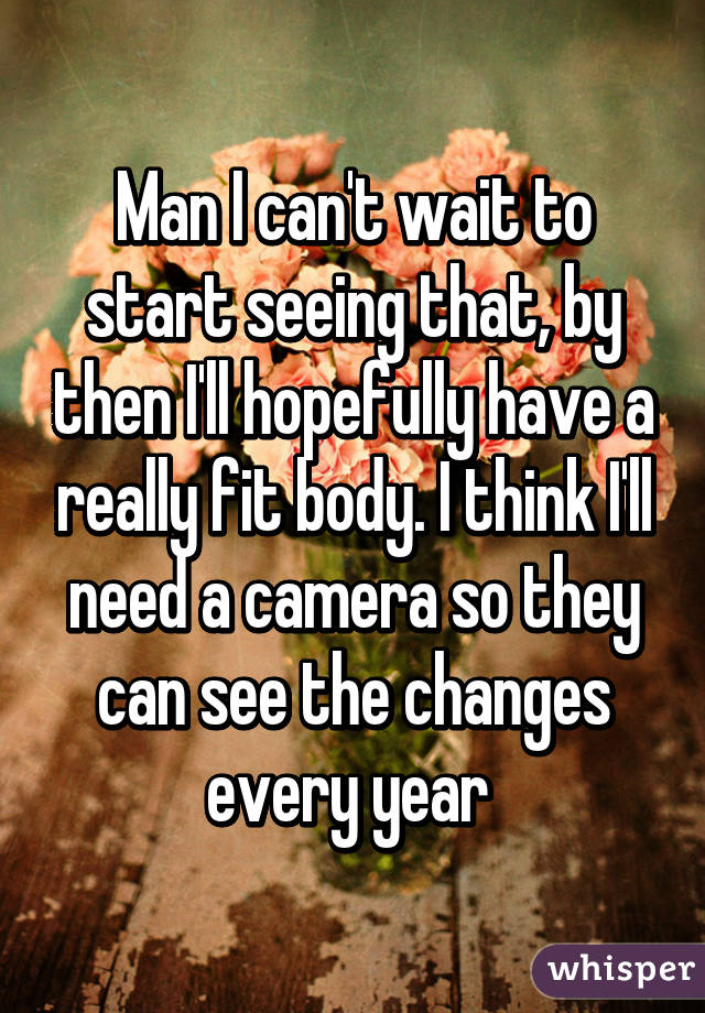 Man I can't wait to start seeing that, by then I'll hopefully have a really fit body. I think I'll need a camera so they can see the changes every year 