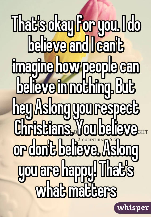 That's okay for you. I do believe and I can't imagine how people can believe in nothing. But hey Aslong you respect Christians. You believe or don't believe. Aslong you are happy! That's what matters