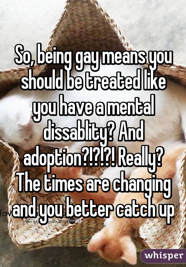 So, being gay means you should be treated like you have a mental dissablity? And adoption?!?!?! Really? The times are changing and you better catch up