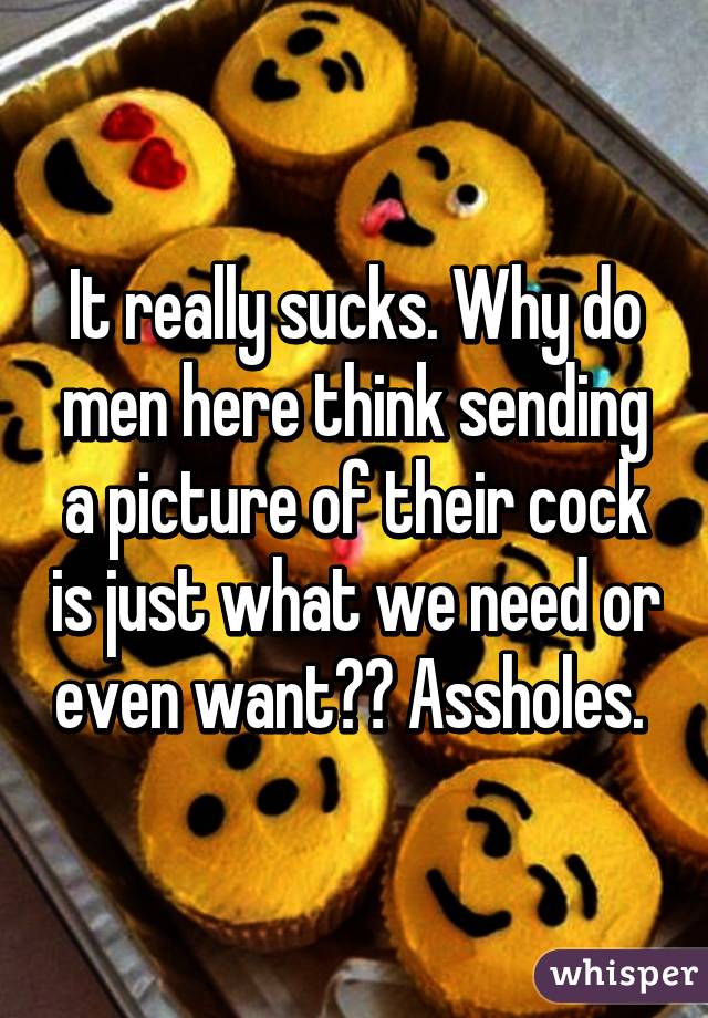 It really sucks. Why do men here think sending a picture of their cock is just what we need or even want?? Assholes. 