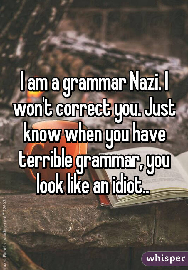 I am a grammar Nazi. I won't correct you. Just know when you have terrible grammar, you look like an idiot.. 